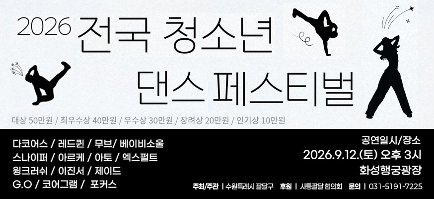 2026 전국 청소년 댄스 페스티벌  대상 50만원 최우수상 40만원 우수상 30만원 장려상 20만원 인기상 10만원  다코어스 레드퀸 무브 베이비소울 스나이퍼 아르케 아토 엑스펄트 윙크러쉬 이진서 제이드 go 코어그램 포커스  공연일시 장소  2026. 9. 12.토 오후3시 화성행궁광장  주최주관 수원특례시 팔달구 후원 사통팔달 협의회 문의 031-5191-7225